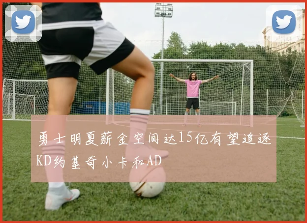 勇士明夏薪金空间达15亿有望追逐KD约基奇小卡和AD