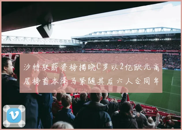 沙特联薪资榜揭晓C罗以2亿欧元高居榜首本泽马紧随其后六人合同年待续